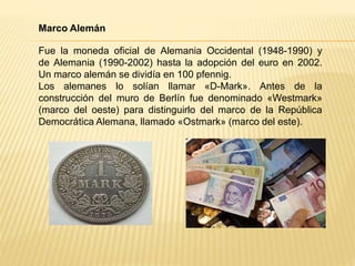 Marco Alemán
Fue la moneda oficial de Alemania Occidental (1948-1990) y
de Alemania (1990-2002) hasta la adopción del euro en 2002.
Un marco alemán se dividía en 100 pfennig.
Los alemanes lo solían llamar «D-Mark». Antes de la
construcción del muro de Berlín fue denominado «Westmark»
(marco del oeste) para distinguirlo del marco de la República
Democrática Alemana, llamado «Ostmark» (marco del este).
 