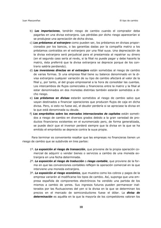 Juan Mascareñas El tipo de cambio
10
b) Las importaciones, tendrán riesgo de cambio cuando el comprador deba
pagarlas en una divisa extranjera. Las pérdidas por dicho riesgo aparecerían si
se produjese una apreciación de dicha divisa.
c) Los préstamos al extranjero como pueden ser, los préstamos en divisas propor-
cionados por los bancos, o las garantías dadas por la compañía matriz a los
préstamos contraídos en el extranjero por una filial suya. Una depreciación de
la divisa extranjera será perjudicial para el prestamista al repatriar su dinero
(en el segundo caso sería al revés, si la filial no puede pagar y debe hacerlo la
matriz, ésta preferirá que la divisa extranjera se deprecie porque de los con-
trario saldría perdiendo).
d) Las inversiones directas en el extranjero están sometidas al riesgo de cambio
de varias formas. Si una empresa filial tiene su balance denominado en la di-
visa extranjera cualquier variación de su tipo de cambio afectará al valor de la
filial y, por tanto, al del grupo empresarial a la hora de consolidar las cuentas.
Los intercambios de flujos comerciales y financieros entre la matriz y la filial al
estar denominados en dos monedas distintas también estarán sometidos a di-
cho riesgo.
e) Los préstamos en divisas estarán sometidos al riesgo de cambio salvo que
vayan destinados a financiar operaciones que producen flujos de caja en dicha
divisa. Pero, si esto no fuese así, el deudor perdería si se apreciase la divisa en
la que está denominada su deuda.
f) Los empréstitos sobre los mercados internacionales de capitales están someti-
dos a riesgo de cambio en diversos grados debido a la gran variedad de pro-
ductos financieros existentes en el euromercado pero, de forma generalizada,
se puede decir que el inversor perderá siempre que la divisa en la que se ha
emitido el empréstito se deprecie contra la suya propia.
Para terminar es conveniente resaltar que las empresas no financieras tienen un
riesgo de cambio que se subdivide en tres partes:
1º. La exposición al riesgo de transacción, que proviene de la propia operación co-
mercial de adquirir o vender bienes o servicios a cambio de una moneda ex-
tranjera en una fecha determinada.
2º. La exposición al riesgo de traducción o riesgo contable, que proviene de la for-
ma en que las convenciones contables reflejen la operación comercial en la que
interviene una moneda extranjera.
3º. La exposición al riesgo económico, que muestra como los cobros y pagos de la
empresa variarán al modificarse los tipos de cambio. Así, suponga que una em-
presa española de componentes electrónicos ha vendido una partida de los
mismos a cambio de yenes. Sus ingresos futuros pueden permanecer inal-
terados por las fluctuaciones del yen si la divisa en la que se determinan los
precios en el mercado de semiconductores fuese el dólar. La divisa de
determinación es aquélla en la que la mayoría de los competidores valoran los
 