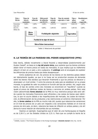 Juan Mascareñas El tipo de cambio
13
País y
Divisa
Tipos de
interés
nominales
Tasa de
inflación
Diferencial
de inflación
con EE.UU.
Tipo de
contado
actual
Tipo de contado
esperado a 1 año
Tipo a
plazo
actual
Rendimiento
real
requerido
Eurozona
Euro (€)
5,00% 3,00% -2,00% 1,09 €/$ 1,068 €/$ 1,068 €/$ 2,00%
EE.UU.
Dólar ($)
7,00% 5,00% 0,00% 1,00 $/$ 1,00 $/$ 1,00 $/$ 2,00%
Tabla 3. Relaciones de paridad
6. LA TEORÍA DE LA PARIDAD DEL PODER ADQUISITIVO (PPA)
Esta teoría, debida inicialmente a David Ricardo y desarrollada posteriormente por
Gustav Cassel9
, se basa en la ley del precio único, que sostiene que los bienes similares
deben tener el mismo precio en todos los mercados, lo que implica que es indiferente
adquirir el bien en un país u otro cualquiera. El arbitraje será el encargado de explotar
las diferencias de precios hasta que éstas desaparezcan.
Como acabamos de ver, los precios de los bienes en los distintos países deben
ser básicamente iguales, ya que si no fuese así se producirían excesos de demanda
sobre los bienes más baratos que llevarían finalmente a que los precios se elevaran y
alcanzasen un nivel similar. Y como los precios de cada país se establecen en su propia
moneda, la igualdad de valor se produce en función del tipo de cambio. Así, según esta
teoría, el tipo de cambio entre dos monedas se encontrará en "equilibrio" cuando se
iguale el precio de idénticas cestas de bienes y servicios en ambos países. Pero esta
visión (denominada forma absoluta de la PPA) es muy restrictiva porque sólo será váli-
da cuando los mercados financieros sean eficientes y las cestas de bienes sean idénti-
cas, lo que no ocurre debido a las imperfecciones del mercado, los costes de transac-
ción, la diferenciación de los productos y las restricciones al comercio internacional. Por
ello, la forma relativa de la PPA es mucho más útil, puesto que relaciona las variaciones
en el nivel de precios de un país con respecto a las variaciones habidas en el nivel de
precios de otro país, es decir, relaciona las tasas de inflación en ambos países y de ahí
deriva la nueva relación de intercambio de sus monedas.
Veamos un ejemplo: Supongamos que el valor de una hamburguesa en España
es de 2,56 € y en los Estados Unidos es 2,51 $. Para que se cumpla la teoría de la
9
CASSEL, Gustav: “The Present Situation in the Foreign Exchanges”. Economic Journal 1916. Pp.: 62-65
 