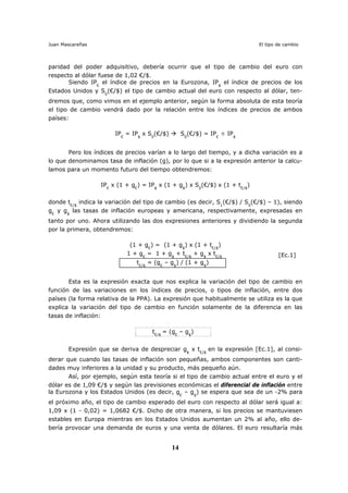 Juan Mascareñas El tipo de cambio
14
paridad del poder adquisitivo, debería ocurrir que el tipo de cambio del euro con
respecto al dólar fuese de 1,02 €/$.
Siendo IP€
el índice de precios en la Eurozona, IP$
el índice de precios de los
Estados Unidos y S0
(€/$) el tipo de cambio actual del euro con respecto al dólar, ten-
dremos que, como vimos en el ejemplo anterior, según la forma absoluta de esta teoría
el tipo de cambio vendrá dado por la relación entre los índices de precios de ambos
países:
IP€
= IP$
x S0
(€/$) S0
(€/$) = IP€
÷ IP$
Pero los índices de precios varían a lo largo del tiempo, y a dicha variación es a
lo que denominamos tasa de inflación (g), por lo que si a la expresión anterior la calcu-
lamos para un momento futuro del tiempo obtendremos:
IP€
x (1 + g€
) = IP$
x (1 + g$
) x S0
(€/$) x (1 + t€/$
)
donde t€/$
indica la variación del tipo de cambio (es decir, S1
(€/$) / S0
(€/$) – 1), siendo
g€
y g$
las tasas de inflación europeas y americana, respectivamente, expresadas en
tanto por uno. Ahora utilizando las dos expresiones anteriores y dividiendo la segunda
por la primera, obtendremos:
(1 + g€
) = (1 + g$
) x (1 + t€/$
)
1 + g€
= 1 + g$
+ t€/$
+ g$
x t€/$ [Ec.1]
t€/$
= (g€
– g$
) / (1 + g$
)
Esta es la expresión exacta que nos explica la variación del tipo de cambio en
función de las variaciones en los índices de precios, o tipos de inflación, entre dos
países (la forma relativa de la PPA). La expresión que habitualmente se utiliza es la que
explica la variación del tipo de cambio en función solamente de la diferencia en las
tasas de inflación:
t€/$
= (g€
– g$
)
Expresión que se deriva de despreciar g$
x t€/$
en la expresión [Ec.1], al consi-
derar que cuando las tasas de inflación son pequeñas, ambos componentes son canti-
dades muy inferiores a la unidad y su producto, más pequeño aún.
Así, por ejemplo, según esta teoría si el tipo de cambio actual entre el euro y el
dólar es de 1,09 €/$ y según las previsiones económicas el diferencial de inflación entre
la Eurozona y los Estados Unidos (es decir, g€
– g$
) se espera que sea de un -2% para
el próximo año, el tipo de cambio esperado del euro con respecto al dólar será igual a:
1,09 x (1 - 0,02) = 1,0682 €/$. Dicho de otra manera, si los precios se mantuviesen
estables en Europa mientras en los Estados Unidos aumentan un 2% al año, ello de-
bería provocar una demanda de euros y una venta de dólares. El euro resultaría más
 