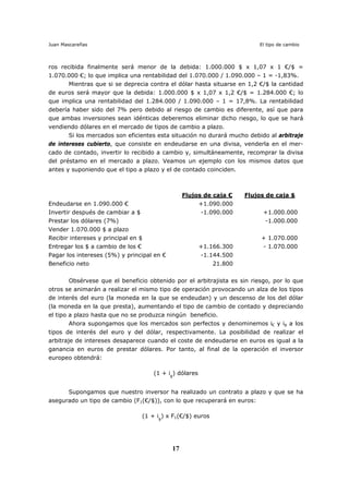 Juan Mascareñas El tipo de cambio
17
ros recibida finalmente será menor de la debida: 1.000.000 $ x 1,07 x 1 €/$ =
1.070.000 €; lo que implica una rentabilidad del 1.070.000 / 1.090.000 – 1 = -1,83%.
Mientras que si se deprecia contra el dólar hasta situarse en 1,2 €/$ la cantidad
de euros será mayor que la debida: 1.000.000 $ x 1,07 x 1,2 €/$ = 1.284.000 €; lo
que implica una rentabilidad del 1.284.000 / 1.090.000 – 1 = 17,8%. La rentabilidad
debería haber sido del 7% pero debido al riesgo de cambio es diferente, así que para
que ambas inversiones sean idénticas deberemos eliminar dicho riesgo, lo que se hará
vendiendo dólares en el mercado de tipos de cambio a plazo.
Si los mercados son eficientes esta situación no durará mucho debido al arbitraje
de intereses cubierto, que consiste en endeudarse en una divisa, venderla en el mer-
cado de contado, invertir lo recibido a cambio y, simultáneamente, recomprar la divisa
del préstamo en el mercado a plazo. Veamos un ejemplo con los mismos datos que
antes y suponiendo que el tipo a plazo y el de contado coinciden.
Flujos de caja € Flujos de caja $
Endeudarse en 1.090.000 € +1.090.000
Invertir después de cambiar a $ -1.090.000 +1.000.000
Prestar los dólares (7%) -1.000.000
Vender 1.070.000 $ a plazo
Recibir intereses y principal en $ + 1.070.000
Entregar los $ a cambio de los € +1.166.300 - 1.070.000
Pagar los intereses (5%) y principal en € -1.144.500
Beneficio neto 21.800
Obsérvese que el beneficio obtenido por el arbitrajista es sin riesgo, por lo que
otros se animarán a realizar el mismo tipo de operación provocando un alza de los tipos
de interés del euro (la moneda en la que se endeudan) y un descenso de los del dólar
(la moneda en la que presta), aumentando el tipo de cambio de contado y depreciando
el tipo a plazo hasta que no se produzca ningún beneficio.
Ahora supongamos que los mercados son perfectos y denominemos i€ y i$ a los
tipos de interés del euro y del dólar, respectivamente. La posibilidad de realizar el
arbitraje de intereses desaparece cuando el coste de endeudarse en euros es igual a la
ganancia en euros de prestar dólares. Por tanto, al final de la operación el inversor
europeo obtendrá:
(1 + i$
) dólares
Supongamos que nuestro inversor ha realizado un contrato a plazo y que se ha
asegurado un tipo de cambio (F1(€/$)), con lo que recuperará en euros:
(1 + i$
) x F1(€/$) euros
 