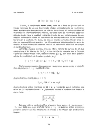 Juan Mascareñas El tipo de cambio
21
(1 + i) = (1 + r) x (1 + g)
Es decir, el denominado efecto Fisher, parte de la base de que los tipos de
interés nominales de un país determinado reflejan anticipadamente los rendimientos
reales ajustados por las expectativas de inflación en el mismo. En un mundo donde los
inversores son internacionalmente móviles, las tasas reales de rendimiento esperadas
deberían tender hacia la igualdad, reflejando el hecho de que, en la búsqueda de unos
mayores rendimientos reales, las operaciones de arbitraje realizadas por los inversores
les forzarán a igualarse. Por tanto, los tipos de interés nominales diferirán entre los
diversos países debido únicamente a los diferenciales de inflación existentes entre los
mismos. Y estos diferenciales deberían reforzar las alteraciones esperadas en los tipos
de cambio al contado.
Volviendo a nuestro ejemplo, el tipo de interés nominal del euro es del 5% (i€
),
mientras que el del dólar es del 7% (i$
); la tasa de inflación esperada para la Eurozona
y para los Estados Unidos serán, respectivamente, g€ y g$
. Con estos datos podemos
calcular la rentabilidad real de cada moneda (r€
y r$
):
1 + i€
= (1 + r€
) x (1 + g€) y 1 + i$
= (1 + r$
) x (1 + g$
)
Si ahora restamos estas dos ecuaciones y suponemos que se cumple el efecto Fi-
sher, es decir, que r€
= r$
= r, obtendremos:
i€
- i$
= (1 + r) x (g€ - g$
)
dividiendo ambos miembros por (1 + r):
(i€
- i$
) / (1 +r) = (g€ - g$
)
dividiendo ahora ambos miembros por (1 + g$
) y recordando que al multiplicar este
factor por (1 + r) obtendremos (1 + i$
) podremos obtener la expresión que muestra el
efecto Fisher:
$
$e
$
$e
g1
g-g
i1
i-i
+
=
+
Esta expresión se puede simplificar al suponer tanto que r€ = i€ - g€ como que r$
= i$ - g$, y dado que, según el efecto Fisher, r€
= r$
= r; igualando ambas expresiones
podremos concluir que los diferenciales de interés y de inflación son prácticamente
iguales:
i€ - i$ = g€ - g$
 