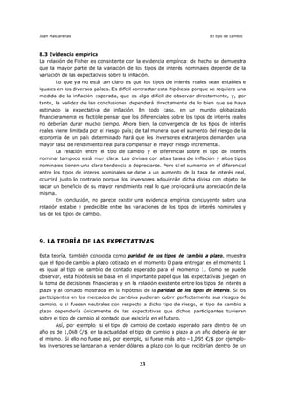 Juan Mascareñas El tipo de cambio
23
8.3 Evidencia empírica
La relación de Fisher es consistente con la evidencia empírica; de hecho se demuestra
que la mayor parte de la variación de los tipos de interés nominales depende de la
variación de las expectativas sobre la inflación.
Lo que ya no está tan claro es que los tipos de interés reales sean estables e
iguales en los diversos países. Es difícil contrastar esta hipótesis porque se requiere una
medida de la inflación esperada, que es algo difícil de observar directamente, y, por
tanto, la validez de las conclusiones dependerá directamente de lo bien que se haya
estimado la expectativa de inflación. En todo caso, en un mundo globalizado
financieramente es factible pensar que los diferenciales sobre los tipos de interés reales
no deberían durar mucho tiempo. Ahora bien, la convergencia de los tipos de interés
reales viene limitada por el riesgo país; de tal manera que el aumento del riesgo de la
economía de un país determinado hará que los inversores extranjeros demanden una
mayor tasa de rendimiento real para compensar el mayor riesgo incremental.
La relación entre el tipo de cambio y el diferencial sobre el tipo de interés
nominal tampoco está muy clara. Las divisas con altas tasas de inflación y altos tipos
nominales tienen una clara tendencia a depreciarse. Pero si el aumento en el diferencial
entre los tipos de interés nominales se debe a un aumento de la tasa de interés real,
ocurrirá justo lo contrario porque los inversores adquirirán dicha divisa con objeto de
sacar un beneficio de su mayor rendimiento real lo que provocará una apreciación de la
misma.
En conclusión, no parece existir una evidencia empírica concluyente sobre una
relación estable y predecible entre las variaciones de los tipos de interés nominales y
las de los tipos de cambio.
9. LA TEORÍA DE LAS EXPECTATIVAS
Esta teoría, también conocida como paridad de los tipos de cambio a plazo, muestra
que el tipo de cambio a plazo cotizado en el momento 0 para entregar en el momento 1
es igual al tipo de cambio de contado esperado para el momento 1. Como se puede
observar, esta hipótesis se basa en el importante papel que las expectativas juegan en
la toma de decisiones financieras y en la relación existente entre los tipos de interés a
plazo y al contado mostrada en la hipótesis de la paridad de los tipos de interés. Si los
participantes en los mercados de cambios pudieran cubrir perfectamente sus riesgos de
cambio, o si fuesen neutrales con respecto a dicho tipo de riesgo, el tipo de cambio a
plazo dependería únicamente de las expectativas que dichos participantes tuvieran
sobre el tipo de cambio al contado que existiría en el futuro.
Así, por ejemplo, si el tipo de cambio de contado esperado para dentro de un
año es de 1,068 €/$, en la actualidad el tipo de cambio a plazo a un año debería de ser
el mismo. Si ello no fuese así, por ejemplo, si fuese más alto –1,095 €/$ por ejemplo-
los inversores se lanzarían a vender dólares a plazo con lo que recibirían dentro de un
 