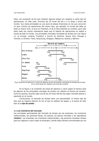 Juan Mascareñas El tipo de cambio
3
rales, con excepción de los que imponen algunos países con respecto a cierto tipo de
operaciones, en todo caso, funciona las 24 horas del día y a lo largo y ancho del
mundo. Sus nodos principales es una serie de plazas financieras en las que concurren
un gran número de operaciones del mismo tipo; por ejemplo, el mundo del dólar se
sitúa en Nueva York, el euro en Frankfurt, el de la libra esterlina en Londres, pero esto
tiene cada vez menos importancia dado que el reparto de operaciones se realiza a
través de todo el mundo. Los principales mercados mundiales de divisas son (ver figura
1): a) Europa: Londres, Frankfurt y Zurich; b) América: Nueva York, Chicago y
Toronto; c) Oriente: Tokio, Hong Kong, Singapur, Melbourne, Sydney y Bahrein.
Fig.2 Horarios de apertura y cierre de algunos de los principales mercados de divisas del mundo
en su hora local con relación a la hora de Londres.
En la figura 2 se muestran las horas de apertura y cierre según el horario local
de algunos de los principales mercados de divisas con relación al horario de Londres.
Como se aprecia, durante cada una de las 24 horas del día hay algún mercado abierto y
operando en el mundo.
Concluyendo, el mercado de divisas tiene una peculiaridad: el mismo tipo de
bien que se negocia (dinero) es con el que se realizan los pagos; y el precio de este
bien es el tipo de cambio.
1.1 Los miembros del mercado
Los principales participantes del mercado de divisas son las empresas, los inversores
institucionales, las personas físicas, los bancos, los bancos centrales y los operadores
(brokers). Las empresas, los inversores institucionales y las personas necesitan divisas
para los negocios o para viajar al extranjero, siendo éstas últimas suministradas por los
 