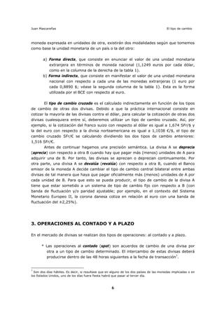 Juan Mascareñas El tipo de cambio
6
moneda expresada en unidades de otra, existirán dos modalidades según que tomemos
como base la unidad monetaria de un país o la del otro:
a) Forma directa, que consiste en enunciar el valor de una unidad monetaria
extranjera en términos de moneda nacional (1,1249 euros por cada dólar,
como en la columna de la derecha de la tabla 1).
b) Forma indirecta, que consiste en manifestar el valor de una unidad monetaria
nacional con respecto a cada una de las monedas extranjeras (1 euro por
cada 0,8890 $; véase la segunda columna de la tabla 1). Esta es la forma
utilizada por el BCE con respecto al euro.
El tipo de cambio cruzado es el calculado indirectamente en función de los tipos
de cambio de otras dos divisas. Debido a que la práctica internacional consiste en
cotizar la mayoría de las divisas contra el dólar, para calcular la cotización de otras dos
divisas cualesquiera entre sí, deberemos utilizar un tipo de cambio cruzado. Así, por
ejemplo, si la cotización del franco suizo con respecto al dólar es igual a 1,674 SFr/$ y
la del euro con respecto a la divisa norteamericana es igual a 1,1038 €/$, el tipo de
cambio cruzado SFr/€ se calculando dividiendo los dos tipos de cambio anteriores:
1,516 SFr/€.
Antes de continuar hagamos una precisión semántica. La divisa A se deprecia
(aprecia) con respecto a otra B cuando hay que pagar más (menos) unidades de A para
adquirir una de B. Por tanto, las divisas se aprecian o deprecian continuamente. Por
otra parte, una divisa A se devalúa (revalúa) con respecto a otra B, cuando el Banco
emisor de la moneda A decide cambiar el tipo de cambio central bilateral entre ambas
divisas de tal manera que haya que pagar oficialmente más (menos) unidades de A por
cada unidad de B. Para que esto se pueda producir, el tipo de cambio de la divisa A
tiene que estar sometido a un sistema de tipo de cambio fijo con respecto a B (con
banda de fluctuación y/o paridad ajustable; por ejemplo, en el contexto del Sistema
Monetario Europeo II, la corona danesa cotiza en relación al euro con una banda de
fluctuación del ±2,25%).
3. OPERACIONES AL CONTADO Y A PLAZO
En el mercado de divisas se realizan dos tipos de operaciones: al contado y a plazo.
* Las operaciones al contado (spot) son acuerdos de cambio de una divisa por
otra a un tipo de cambio determinado. El intercambio de estas divisas deberá
producirse dentro de las 48 horas siguientes a la fecha de transacción7
.
7
Son dos días hábiles. Es decir, si resultase que en alguno de los dos países de las monedas implicadas o en
los Estados Unidos, uno de los días fuera fiesta habrá que pasar al tercer día.
 