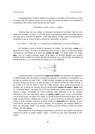 Juan Mascareñas El tipo de cambio
8
Inmediatamente, el banco adquiere los dólares al contado y los invierte a un tipo
de interés del 3% nominal anual, que es el tipo de interés del dólar en el mercado de
eurodólares. Ello implica cobrar dentro de tres meses:
1.000.000 $ x 0,03 x (1/4) = 7.500 $
Transcurridos los tres meses, el banquero devolverá el principal más los inte-
reses a su acreedor, es decir, 1.137.752 euros, mientras que recibe el principal más los
intereses de su inversión en dólares: 1.007.500 dólares. El tipo a plazo correspondiente
al equilibrio, que es el que el banco aplicará al importador, es igual a:
1.137.752 € ÷ 1.007.500 $ = 1,1293 €/$ (o 0,8855 $/€ en su forma indirecta)
En realidad lo que ha hecho el banquero es realizar una permuta o swap a un
plazo de tres meses. Por ello a la diferencia entre el tipo a plazo y el tipo de contado
expresada en porcentaje se le denomina puntos de swap o en argot "pipos" (en inglés
pips); así, en nuestro ejemplo serán -0,35 pipos. La fórmula general que permite
calcular el tipo a plazo en función del tipo de contado (TA/B
), de los tipos de interés de
ambas divisas (iA
, iB
) y del periodo de tiempo (n), es la siguiente:
Tp = TA/B
1 + iA
n
360
1 + iB
n
360
En España (tabla 2) se denomina seguro de cambio a la operación de asegurarse
un determinado tipo de cambio. La forma de expresar su cotización es semejante a la
del tipo de contado así pues 7,961 – 7,968 coronas noruegas por euro querrá decir que
el banco compra los euros a un mes de plazo a un tipo de cambio de 7,961 coronas, o
los vende a un mes de plazo a razón de 7,968 coronas. Otras veces la cotización se
muestra con el precio de contado más los denominados puntos de swaps o pipos, esto
es: 7,945/955 NKr/€ y los pipos 16/13. En las operaciones a plazo puede ocurrir que los
precios a plazo, expresados en forma indirecta sean inferiores a los de contado,
entonces se dice que esa divisa cotiza con prima a plazo (como ocurre, por ejemplo,
con el franco suizo y el dólar en la tabla 3.2 donde conforme aumenta el plazo hay que
pagar menos francos o dólares por un euro). Si, por el contrario, la cotización a plazo es
mayor a la de contado, entonces la divisa cotiza con descuento (por ejemplo, la coti-
zación de las coronas noruega, sueca y danesa). Por lo general, las monedas débiles co-
tizan con descuento frente a las fuertes, mientras que las fuertes lo hacen con prima
frente a las más débiles.
Para determinar el porcentaje de descuento o prima con que cotizan unas divisas
respecto de otras se puede realizar, según la forma en que está expresada la coti-
zación:
 