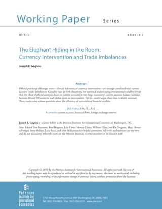 Working Paper                                                                        Series

WP 13-2                                                                                                       MARCH 2013




The Elephant Hiding in the Room:
Currency Intervention and Trade Imbalances
Joseph E. Gagnon




                                                         Abstract
Official purchases of foreign assets—a broad definition of currency intervention—are strongly correlated with current
account (trade) imbalances. Causality runs in both directions, but statistical analysis using instrumental variables reveals
that the effect of official asset purchases on current accounts is very large. A country’s current account balance increases
between 60 and 100 cents for each dollar spent on intervention. This is a much larger effect than is widely assumed.
These results raise serious questions about the efficiency of international financial markets.

                                             JEL Codes: F30, F31, F32
                          Keywords: current account, financial flows, foreign exchange reserves


Joseph E. Gagnon is a senior fellow at the Peterson Institute for International Economics in Washington, DC.
Note: I thank Tam Bayoumi, Fred Bergsten, Luis Catao, Menzie Chinn, William Cline, José De Gregorio, Marc Hinter-
schweiger, Steve Phillips, Luca Ricci, and John Williamson for helpful comments. All errors and opinions are my own
and do not necessarily reflect the views of the Peterson Institute or other members of its research staff.




         Copyright © 2013 by the Peterson Institute for International Economics. All rights reserved. No part of
   this working paper may be reproduced or utilized in any form or by any means, electronic or mechanical, including
       photocopying, recording, or by information storage or retrieval system, without permission from the Institute.




                        1750 Massachusetts Avenue, NW Washington, DC 20036-1903
                        Tel: (202) 328-9000 Fax: (202) 659-3225 www.piie.com
 
