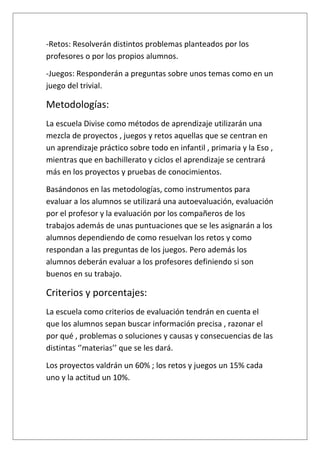 -Retos: Resolverán distintos problemas planteados por los
profesores o por los propios alumnos.
-Juegos: Responderán a preguntas sobre unos temas como en un
juego del trivial.
Metodologías:
La escuela Divise como métodos de aprendizaje utilizarán una
mezcla de proyectos , juegos y retos aquellas que se centran en
un aprendizaje práctico sobre todo en infantil , primaria y la Eso ,
mientras que en bachillerato y ciclos el aprendizaje se centrará
más en los proyectos y pruebas de conocimientos.
Basándonos en las metodologías, como instrumentos para
evaluar a los alumnos se utilizará una autoevaluación, evaluación
por el profesor y la evaluación por los compañeros de los
trabajos además de unas puntuaciones que se les asignarán a los
alumnos dependiendo de como resuelvan los retos y como
respondan a las preguntas de los juegos. Pero además los
alumnos deberán evaluar a los profesores definiendo si son
buenos en su trabajo.
Criterios y porcentajes:
La escuela como criterios de evaluación tendrán en cuenta el
que los alumnos sepan buscar información precisa , razonar el
por qué , problemas o soluciones y causas y consecuencias de las
distintas ‘’materias’’ que se les dará.
Los proyectos valdrán un 60% ; los retos y juegos un 15% cada
uno y la actitud un 10%.
 