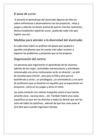 El paso de curso:
Si durante el aprendizaje del alumnado algunos de ellos no
saben enfrentarse o desenvolverse con los proyectos , retos y
juegos y además no tienen actitud de querer intentar realizarlos ,
dichos estudiantes repetirán curso , pudiendo nada más que
repetir una vez.
Medidas para atender a la diversidad del alumnado:
En cada clase habrá un profesor de apoyo que ayudará a
aquellos estudiantes que les cuesta más saber resolver o
exponer los problemas y proyectos que se les propone.
Organización del centro:
Las personas que organizarán el aprendizaje de los alumnos
además de los viajes , actividades extraescolares y actividades
relacionadas con otras instituciones serán un director ; un jefe
de estudios para infantil , otro para la ESO y otro para el
bachillerato y ciclos ; un psicólogo/a ; un orientador/a y una serie
de profesores que se dividirán en aquellos que se especializan en
proyectos , otros en los juegos y otros en retos.
Las aulas contarán con colores tranquilos como el azul clarito,
amarillo claro , naranja claro... etc. También habrá unas aulas
específicas ya que son las distintas a todas las demás que son las
aulas de todas las optativas , además de que hay unas aulas al
aire libre para cuando haga buen tiempo.
 