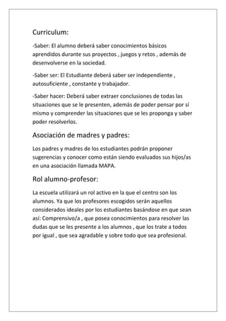 Curriculum:
-Saber: El alumno deberá saber conocimientos básicos
aprendidos durante sus proyectos , juegos y retos , además de
desenvolverse en la sociedad.
-Saber ser: El Estudiante deberá saber ser independiente ,
autosuficiente , constante y trabajador.
-Saber hacer: Deberá saber extraer conclusiones de todas las
situaciones que se le presenten, además de poder pensar por sí
mismo y comprender las situaciones que se les proponga y saber
poder resolverlos.
Asociación de madres y padres:
Los padres y madres de los estudiantes podrán proponer
sugerencias y conocer como están siendo evaluados sus hijos/as
en una asociación llamada MAPA.
Rol alumno-profesor:
La escuela utilizará un rol activo en la que el centro son los
alumnos. Ya que los profesores escogidos serán aquellos
considerados ideales por los estudiantes basándose en que sean
así: Comprensivo/a , que posea conocimientos para resolver las
dudas que se les presente a los alumnos , que los trate a todos
por igual , que sea agradable y sobre todo que sea profesional.
 