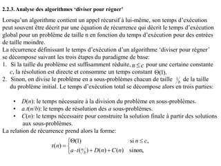 Lorsqu’un algorithme contient un appel récursif à lui-même, son temps d’exécution
peut souvent être décrit par une équation de récurrence qui décrit le temps d’exécution
global pour un problème de taille n en fonction du temps d’exécution pour des entrées
de taille moindre.
La récurrence définissant le temps d’exécution d’un algorithme ‘diviser pour régner’
se décompose suivant les trois étapes du paradigme de base:
1. Si la taille du problème est suffisamment réduite, pour une certaine constante
c, la résolution est directe et consomme un temps constant
2. Sinon, on divise le problème en a sous-problèmes chacun de taille de la taille
du problème initial. Le temps d’exécution total se décompose alors en trois parties:
• D(n): le temps nécessaire à la division du problème en sous-problèmes.
• a.t(n/b): le temps de résolution des a sous-problèmes.
• C(n): le temps nécessaire pour construire la solution finale à partir des solutions
aux sous-problèmes.
La relation de récurrence prend alors la forme:
2.2.3.Analyse des algorithmes ‘diviser pour régner’
cn 
).1(
b
1






sinon,)()()(
,si)1(
)(
nCnDta
cn
nt
b
n
 