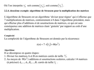 Où l’on interprète soit comme , soit comme .b
n
 b
n
 b
n
2.2.4. deuxième exemple: algorithme de Strassem pour la multiplication des matrices
L’algorithme de Strassem est un algorithme ‘diviser pour régner’ qui n’effectue que
7 multiplications de matrices, contrairement à 8 dans l’algorithme précédent, mais
qui effectue plus d’additions et de soustractions de matrices, ce qui est sans
conséquence une addition de matrices étant ‘gratuite’ par rapport au coût d’une
multiplication.
Complexité
La complexité de l’algorithme de Strassem est donnée par la récurrence:
Algorithme
Il se décompose en quatre étapes:
1. Diviser les matrices A et B en matrices carrés de taille .
2. Au moyen de additions et soustractions scalaires, calculer 14 matrices
(à préciser) carrés de taille .
  )(7)( 2
2 ntnt n 
2
n
)( 2
n
7171 ,...,,,..., BBAA 2
n
 
