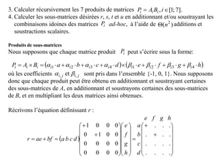 3. Calculer récursivement les 7 produits de matrices
4. Calculer les sous-matrices désirées r, s, t et u en additionnant et/ou soustrayant les
combinaisons idoines des matrices ad-hoc, à l’aide de additions et
soustractions scalaires.
Produits de sous-matrices
Nous supposons que chaque matrice produit peut s’écrire sous la forme:
où les coefficients sont pris dans l’ensemble {-1, 0, 1}. Nous supposons
donc que chaque produit peut être obtenu en additionnant et soustrayant certaines
des sous-matrices de A, en additionnant et soustrayons certaines des sous-matrices
de B, et en multipliant les deux matrices ainsi obtenues.
Récrivons l’équation définissant r :
].7;1[,  iBAP iii
iP )( 2
n
iP
   hgfedcbaBAP iiiiiiiiiii  43214321 
jiji ,, et 
 










































....
....
...
...
0000
0000
0010
0001
d
c
b
a
h
g
f
e
dcbabfaer
hgfe
 