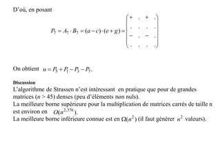 D’où, en posant
On obtient
Discussion
L’algorithme de Strassen n’est intéressant en pratique que pour de grandes
matrices (n > 45) denses (peu d’éléments non nuls).
La meilleure borne supérieure pour la multiplication de matrices carrés de taille n
est environ en
La meilleure borne inférieure connue est en (il faut générer valeurs).















....
..
....
..
)()(777 gecaBAP
.7315 PPPPu 
).( 376,2
nO
)( 2
n 2
n
 