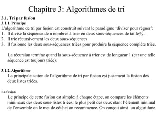 Chapitre 3: Algorithmes de tri
3.1. Tri par fusion
3.1.1. Principe
L’algorithme de tri par fusion est construit suivant le paradigme ‘diviser pour régner’:
1. Il divise la séquence de n nombres à trier en deux sous-séquences de taille
2. Il trie récursivement les deux sous-séquences.
3. Il fusionne les deux sous-séquences triées pour produire la séquence complète triée.
La récursion termine quand la sous-séquence à trier est de longueur 1 (car une telle
séquence est toujours triée).
3.1.2.Algorithme
La principale action de l’algorithme de tri par fusion est justement la fusion des
deux listes triées.
La fusion
Le principe de cette fusion est simple: à chaque étape, on compare les éléments
minimaux des deux sous-listes triées, le plus petit des deux étant l’élément minimal
de l’ensemble on le met de côté et on recommence. On conçoit ainsi un algorithme
.2
n
 