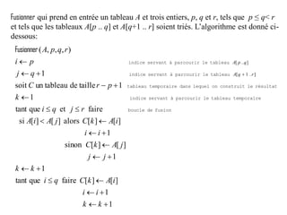 Fusionner qui prend en entrée un tableau A et trois entiers, p, q et r, tels que p ≤ q< r
et tels que les tableaux A[p .. q] et A[q+1 .. r] soient triés. L’algorithme est donné ci-
dessous:
1
1
][][fairequetant
1
1
][][sinon
1
][][alors][][si
faireetquetant
1
1tailledeun tableausoit
1
),,,(
]1[
][














kk
ii
iAkCqi
kk
jj
jAkC
ii
iAkCjAiA
rjqi
k
prC
qj
pi
rqpA
..rqA
p ..qA
fusiondeboucle
temporairetableauleparcouriràservantindice
résultatleconstruitonlequeldanstemporairetableau
tableauleparcouriràservantindice
tableauleparcouriràservantindice
Fusionner
 