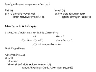 Les algorithmes correspondants s’écrivent:
Pair(n) Impair(n)
Si n=o alors renvoyer vrai si n=0 alors renvoyer faux
sinon renvoyer Impair(n-1) sinon renvoyer Pair(n-1)
2.1.4. Récursivité imbriquée
La fonction d’Ackermann est définie comme suit:
D’où l’algorithme:
Ackermann(m, n)
Si m=0
alors n+1
sinon si n=0 alors Ackermann(m-1,1)
sinon Ackermann(m-1, Ackermann(m, n-1))









sinon))1,(,1(
0et0si)1,1(
0si1
),(
nmAmA
nmmA
mn
nmA
 