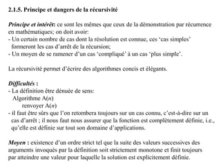 2.1.5. Principe et dangers de la récursivité
Principe et intérêt: ce sont les mêmes que ceux de la démonstration par récurrence
en mathématiques; on doit avoir:
- Un certain nombre de cas dont la résolution est connue, ces ‘cas simples’
formeront les cas d’arrêt de la récursion;
- Un moyen de se ramener d’un cas ‘compliqué’ à un cas ‘plus simple’.
La récursivité permet d’écrire des algorithmes concis et élégants.
Difficultés :
- La définition être dénuée de sens:
Algorithme A(n)
renvoyer A(n)
- il faut être sûrs que l’on retombera toujours sur un cas connu, c’est-à-dire sur un
cas d’arrêt ; il nous faut nous assurer que la fonction est complètement définie, i.e.,
qu’elle est définie sur tout son domaine d’applications.
Moyen : existence d’un ordre strict tel que la suite des valeurs successives des
arguments invoqués par la définition soit strictement monotone et finit toujours
par atteindre une valeur pour laquelle la solution est explicitement définie.
 