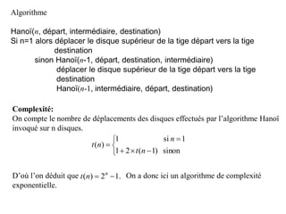 Algorithme
Hanoï(n, départ, intermédiaire, destination)
Si n=1 alors déplacer le disque supérieur de la tige départ vers la tige
destination
sinon Hanoï(n-1, départ, destination, intermédiaire)
déplacer le disque supérieur de la tige départ vers la tige
destination
Hanoï(n-1, intermédiaire, départ, destination)
Complexité:
On compte le nombre de déplacements des disques effectués par l’algorithme Hanoï
invoqué sur n disques.
D’où l’on déduit que On a donc ici un algorithme de complexité
exponentielle.






sinon)1(21
1si1
)(
nt
n
nt
.12)(  n
nt
 
