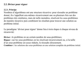 2.2. Diviser pour régner
2.2.1. Principe
Nombres d’algorithmes ont une structure récursive: pour résoudre un problème
donné, ils s’appellent eux-mêmes récursivement une ou plusieurs fois sur des
problèmes très similaires, mais de taille moindres, résolvent les sous-problèmes
de manière récursive puis combinent les résultats pour trouver une solution au
problème initial.
Le paradigme ‘diviser pour régner’ donne lieu à trois étapes à chaque niveau de
récursivité:
Diviser : le problème en un certain nombre de sous-problèmes;
Régner : sur les sous-problèmes en les résolvant récursivement ou, si la taille
d’un sous-problème est assez réduite, le résoudre directement.
Combiner : les solutions des sous-problèmes en une solution complète du problème initial.
 