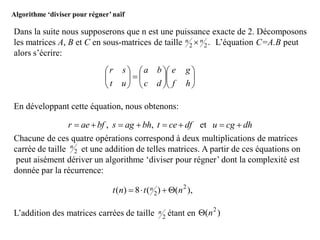 Algorithme ‘diviser pour régner’naïf
Dans la suite nous supposerons que n est une puissance exacte de 2. Décomposons
les matrices A, B et C en sous-matrices de taille L’équation C=A.B peut
alors s’écrire:
En développant cette équation, nous obtenons:
Chacune de ces quatre opérations correspond à deux multiplications de matrices
carrée de taille et une addition de telles matrices. A partir de ces équations on
peut aisément dériver un algorithme ‘diviser pour régner’ dont la complexité est
donnée par la récurrence:
L’addition des matrices carrées de taille étant en
.22
nn 


















hf
ge
dc
ba
ut
sr
dhcgudfcetbhagsbfaer  et,,
2
n
),()(8)( 2
2 ntnt n 
2
n )( 2
n
 