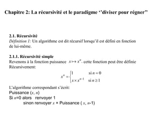 Chapitre 2: La récursivité et le paradigme ‘’diviser pour régner’’
2.1. Récursivité
Définition 1: Un algorithme est dit récursif lorsqu’il est défini en fonction
de lui-même.
2.1.1. Récursivité simple
Revenons à la fonction puissance cette fonction peut être définie
Récursivement:
L’algorithme correspondant s’écrit:
Puissance (x, n)
Si n=0 alors renvoyer 1
sinon renvoyer x × Puissance ( x, n-1)
.n
xx 





 
1si
0si1
1
nxx
n
x n
n
 
