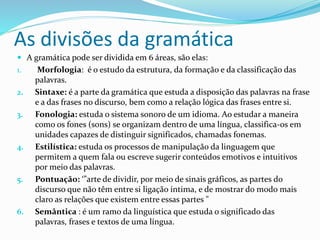 As divisões da gramática
 A gramática pode ser dividida em 6 áreas, são elas:
1. Morfologia: é o estudo da estrutura, da formação e da classificação das
palavras.
2. Sintaxe: é a parte da gramática que estuda a disposição das palavras na frase
e a das frases no discurso, bem como a relação lógica das frases entre si.
3. Fonologia: estuda o sistema sonoro de um idioma. Ao estudar a maneira
como os fones (sons) se organizam dentro de uma língua, classifica-os em
unidades capazes de distinguir significados, chamadas fonemas.
4. Estilística: estuda os processos de manipulação da linguagem que
permitem a quem fala ou escreve sugerir conteúdos emotivos e intuitivos
por meio das palavras.
5. Pontuação: ‘”arte de dividir, por meio de sinais gráficos, as partes do
discurso que não têm entre si ligação íntima, e de mostrar do modo mais
claro as relações que existem entre essas partes "
6. Semântica : é um ramo da linguística que estuda o significado das
palavras, frases e textos de uma língua.
 