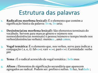Estrutura das palavras
1. Radical(ou morfema lexical): É o elemento que contém a
significação básica da palavra: livro, livraria;
2. Desinência(ou morfema lexical): São elementos terminais do
vocábulo. Servem para marcar gênero e número nos
nomes(desinências nominais) e pessoa/número e tempo/modo nos
verbos(desinências verbais): meninas , amávamos;
3. Vogal temática: É o elemento que, nos verbos, serve para indicar a
conjugação ( a, e, i): fal+a+r, varr +e+r, part+i+r; Curiosidade: verbo
pôr
4. Tema : É o radical acrescido da vogal temática : bebemos
5. Afixos : Elementos de significação secundária que aparecem
agregados ao radical. Podem ser: prefixo e sufixo. Reluz, lealdade ;
 