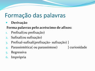 Formação das palavras
 Derivação
Forma palavras pelo acréscimo de afixos:
1. Prefixal(ou prefixação)
2. Sufixal(ou sufixação)
3. Prefixal-sufixal(prefixação- sufixação) }
4. Parassintética( ou parassíntese) } curiosidade
5. Regressiva
6. Imprópria
 