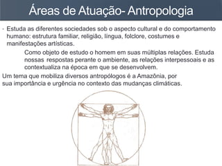 Áreas de Atuação- Antropologia
• Estuda as diferentes sociedades sob o aspecto cultural e do comportamento
humano: estrutura familiar, religião, língua, folclore, costumes e
manifestações artísticas.
Como objeto de estudo o homem em suas múltiplas relações. Estuda
nossas respostas perante o ambiente, as relações interpessoais e as
contextualiza na época em que se desenvolvem.
Um tema que mobiliza diversos antropólogos é a Amazônia, por
sua importância e urgência no contexto das mudanças climáticas.
 