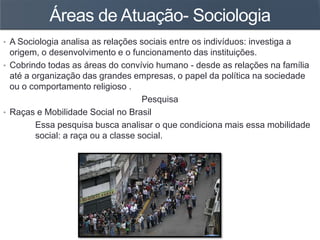 Áreas de Atuação- Sociologia
• A Sociologia analisa as relações sociais entre os indivíduos: investiga a
origem, o desenvolvimento e o funcionamento das instituições.
• Cobrindo todas as áreas do convívio humano - desde as relações na família
até a organização das grandes empresas, o papel da política na sociedade
ou o comportamento religioso .
Pesquisa
• Raças e Mobilidade Social no Brasil
Essa pesquisa busca analisar o que condiciona mais essa mobilidade
social: a raça ou a classe social.
 