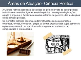 Áreas de Atuação- Ciência Política
• A Ciência Política pesquisa a sociedade do ponto de vista do poder político:
trabalha com questões ligadas à opinião pública, ideologias e legislações,
estuda a origem e o funcionamento dos sistemas de governo, das instituições
e dos partidos políticos.
• Os cientistas políticos podem estudar instituições como corporações,
empresas, uniões, sindicatos, igrejas ou outras organizações cujas estruturas
e processos de ação se aproximem de um governo, em termos de
complexidade e interconexão.
 