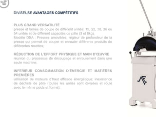 DIVISEUSE AVANTAGES COMPÉTITIFS

PLUS GRAND VERSATILITÉ
presse et lames de coupe de différent unités: 15, 22, 30, 36 ou
54 unités et de différent capacités de pâte (3 et 8kg).
Modèle DSA : Presses amovibles; régleur de profondeur de la
presse qui permet de couper et enrouler différents produits de
différentes recettes;
RÉDUCTION DE L’EFFORT PHYSIQUE ET MAIN D’ŒUVRE
réunion du processus de découpage et enroulement dans une
seule machine;
INFERIEUR CONSOMMATION D’ÉNERGIE ET MATIÈRES
PREMIÈRES
utilisation de moteurs d’haut efficace énergétique; inexistence
de déchets de pâte (toutes les unités sont divisées et roulé
avec le même poids et forme);

 