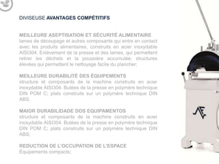 DIVISEUSE AVANTAGES COMPÉTITIFS

MEILLEURE ASEPTISATION ET SÉCURITÉ ALIMENTAIRE
lames de découpage et autres composants qui entre en contact
avec les produits alimentaires, construits en acier inoxydable
AISI304. Enlèvement de la presse et des lames, qui permettent
retirer les déchets et la poussière accumulée; structures
élevées qui permettent le nettoyage facile du plancher;
MEILLEURE DURABILITÉ DES ÉQUIPEMENTS
structure de la machine construit en acier inoxydable AISI304.
Butées de la presse en polymère technique DIN POM C; plats
construits sur un polymère technique DIN ABS.

REDUCTION DE L’OCCUPATION DE L’ESPACE
Équipements compacts;

 
