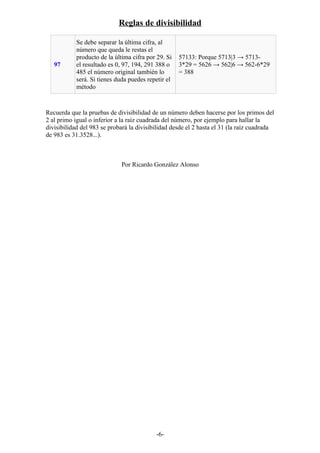 Reglas de divisibilidad
97
Se debe separar la última cifra, al
número que queda le restas el
producto de la última cifra por 29. Si
el resultado es 0, 97, 194, 291 388 o
485 el número original también lo
será. Si tienes duda puedes repetir el
método
57133: Porque 5713|3 → 5713-
3*29 = 5626 → 562|6 → 562-6*29
= 388
Recuerda que la pruebas de divisibilidad de un número deben hacerse por los primos del
2 al primo igual o inferior a la raíz cuadrada del número, por ejemplo para hallar la
divisibilidad del 983 se probará la divisibilidad desde el 2 hasta el 31 (la raíz cuadrada
de 983 es 31.3528...).
Por Ricardo González Alonso
-6-
 