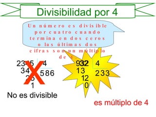 Divisibilidad por 4 Un número es divisible por cuatro cuando termina en dos ceros o las últimas dos cifras son un múltiplo de 4. 2345 4 5 3 4 8 2 5 6 1 x 932 4 2 1 3 3 1 2 3 0 No   es divisible 32 es múltiplo de 4 