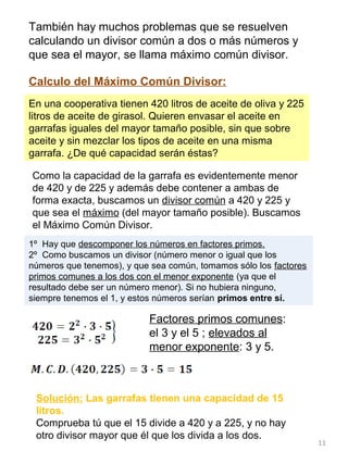 11
También hay muchos problemas que se resuelven
calculando un divisor común a dos o más números y
que sea el mayor, se llama máximo común divisor.
Calculo del Máximo Común Divisor:
1º Hay que descomponer los números en factores primos.
2º Como buscamos un divisor (número menor o igual que los
números que tenemos), y que sea común, tomamos sólo los factores
primos comunes a los dos con el menor exponente (ya que el
resultado debe ser un número menor). Si no hubiera ninguno,
siempre tenemos el 1, y estos números serían primos entre sí.
En una cooperativa tienen 420 litros de aceite de oliva y 225
litros de aceite de girasol. Quieren envasar el aceite en
garrafas iguales del mayor tamaño posible, sin que sobre
aceite y sin mezclar los tipos de aceite en una misma
garrafa. ¿De qué capacidad serán éstas?
Como la capacidad de la garrafa es evidentemente menor
de 420 y de 225 y además debe contener a ambas de
forma exacta, buscamos un divisor común a 420 y 225 y
que sea el máximo (del mayor tamaño posible). Buscamos
el Máximo Común Divisor.
Factores primos comunes:
el 3 y el 5 ; elevados al
menor exponente: 3 y 5.
Solución: Las garrafas tienen una capacidad de 15
litros.
Comprueba tú que el 15 divide a 420 y a 225, y no hay
otro divisor mayor que él que los divida a los dos.
 