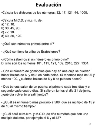 12
Evaluación
-Calcula los divisores de los números: 32, 17, 121, 44, 1000.
-Calcula M.C.D. y m.c.m. de:
a) 12, 18.
b) 30, 45, 90.
c) 72, 18.
d) 40, 80, 120.
-¿Qué son números primos entre sí?
- ¿Qué contiene la criba de Eratóstenes?
-¿Cómo sabemos si un número es primo o no?
Di si lo son los números 101, 111, 121, 169, 2010, 227, 1331.
- Con el número de gominolas que hay en una caja se pueden
hacer bolsas de 6 y de 8 en cada bolsa. Si tenemos más de 90 y
menos 100, ¿cuántas bolsas de 6 y 8 se pueden hacer?
- Dos barcos salen de un puerto; el primero cada tres días y el
segundo cada cuatro días. Si salieron juntos el día 21 de junio,
¿qué día volverán a salir juntos?
- ¿Cuál es el número más próximo a 500 que es múltiplo de 15 y
de 16 al mismo tiempo?
-¿Cuál será el m.c.m. y M.C.D. de dos números que son uno
múltiplo del otro, por ejemplo el 6 y el 42?
 