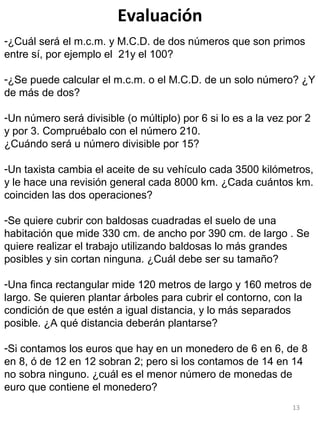 13
Evaluación
-¿Cuál será el m.c.m. y M.C.D. de dos números que son primos
entre sí, por ejemplo el 21y el 100?
-¿Se puede calcular el m.c.m. o el M.C.D. de un solo número? ¿Y
de más de dos?
-Un número será divisible (o múltiplo) por 6 si lo es a la vez por 2
y por 3. Compruébalo con el número 210.
¿Cuándo será u número divisible por 15?
-Un taxista cambia el aceite de su vehículo cada 3500 kilómetros,
y le hace una revisión general cada 8000 km. ¿Cada cuántos km.
coinciden las dos operaciones?
-Se quiere cubrir con baldosas cuadradas el suelo de una
habitación que mide 330 cm. de ancho por 390 cm. de largo . Se
quiere realizar el trabajo utilizando baldosas lo más grandes
posibles y sin cortan ninguna. ¿Cuál debe ser su tamaño?
-Una finca rectangular mide 120 metros de largo y 160 metros de
largo. Se quieren plantar árboles para cubrir el contorno, con la
condición de que estén a igual distancia, y lo más separados
posible. ¿A qué distancia deberán plantarse?
-Si contamos los euros que hay en un monedero de 6 en 6, de 8
en 8, ó de 12 en 12 sobran 2; pero si los contamos de 14 en 14
no sobra ninguno. ¿cuál es el menor número de monedas de
euro que contiene el monedero?
 