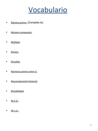 14
Vocabulario
• Número primo: (Completa tú)
• Número compuesto:
• Múltiplo:
• Divisor:
• Divisible:
• Números primos entre sí:
• Descomposición factorial:
• Divisibilidad:
• M.C.D.:
• M.c.m.:
 