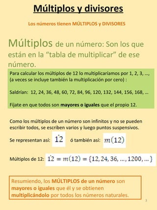 3
Múltiplos y divisores
Múltiplos de un número: Son los que
están en la “tabla de multiplicar” de ese
número.
Como los múltiplos de un número son infinitos y no se pueden
escribir todos, se escriben varios y luego puntos suspensivos.
Se representan así: ó también así:
Múltiplos de 12:
Para calcular los múltiplos de 12 lo multiplicaríamos por 1, 2, 3, …,
(a veces se incluye también la multiplicación por cero) :
Saldrían: 12, 24, 36, 48, 60, 72, 84, 96, 120, 132, 144, 156, 168, …
Fíjate en que todos son mayores o iguales que el propio 12.
Los números tienen MÚLTIPLOS y DIVISORES
Resumiendo, los MÚLTIPLOS de un número son
mayores o iguales que él y se obtienen
multiplicándolo por todos los números naturales.
 