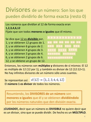 4
Divisores de un número: Son los que
pueden dividirlo de forma exacta (resto 0)
Los números que dividían al 12 de forma exacta eran
1,2,3,4,6,12
Fíjate que son todos menores o iguales que él mismo.
Se dice que 12 es divisible por,
1, y se obtienen 12 grupos de 1.
2, y se obtienen 6 grupos de 2.
3, y se obtienen 4 grupos de 3.
4, y se obtienen 3 grupos de 4.
6, y se obtienen 2 grupos de 6.
12, y se obtiene un grupo de 12.
Entonces, los números son múltiplos y divisores de sí mismos: El 12
es múltiplo de 12 (12 por 1), y también es divisor de 12 (12:12=1).
No hay infinitos divisores de un número sólo unos cuantos.
Se representan así:
El número 1 es divisor de todos los números.
Resumiendo, los DIVISORES de un número son
menores o iguales que él y se obtienen dividiéndolo
por los números naturales que den división exacta.
¡CUIDADO!, decir que un número es DIVISIBLE no quiere decir que
es un divisor, sino que se puede dividir. De hecho es un MÚLTIPLO.
 