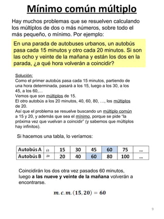 9
Mínimo común múltiplo
Hay muchos problemas que se resuelven calculando
los múltiplos de dos o más números, sobre todo el
más pequeño, o mínimo. Por ejemplo:
En una parada de autobuses urbanos, un autobús
pasa cada 15 minutos y otro cada 20 minutos. Si son
las ocho y veinte de la mañana y están los dos en la
parada, ¿a qué hora volverán a coincidir?
Solución:
Como el primer autobús pasa cada 15 minutos, partiendo de
una hora determinada, pasará a los 15, luego a los 30, a los
45, a los 60,…
Vemos que son múltiplos de 15.
El otro autobús a los 20 minutos, 40, 60, 80, …, los múltiplos
de 20.
Así que el problema se resuelve buscando un múltiplo común
a 15 y 20, y además que sea el mínimo, porque se pide “la
próxima vez que vuelvan a coincidir” (y sabemos que múltiplos
hay infinitos).
Si hacemos una tabla, lo veríamos:
Coincidirán los dos otra vez pasados 60 minutos,
luego a las nueve y veinte de la mañana volverán a
encontrarse.
 