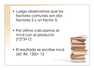 • Luego observamos que los
factores comunes son dos
factores 2 y un factor 3.
• Por último calculamos el
mcd con el producto
2*2*3=12
• El resultado se escribe mcd
(60, 84, 120)= 12
 