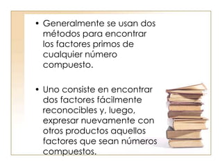 • Generalmente se usan dos
métodos para encontrar
los factores primos de
cualquier número
compuesto.
• Uno consiste en encontrar
dos factores fácilmente
reconocibles y, luego,
expresar nuevamente con
otros productos aquellos
factores que sean números
compuestos.
 