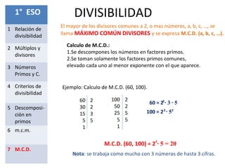 DIVISIBILIDAD1° ESO
1 Relación de
divisibilidad
2 Múltiplos y
divisores
3 Números
Primos y C.
4 Criterios de
divisibilidad
5 Descomposi-
ción en
primos
6 m.c.m.
7 M.C.D.
Nota: se trabaja como mucho con 3 números de hasta 3 cifras.
El mayor de los divisores comunes a 2, o mas números, a, b, c, …, se
llama MÁXIMO COMÚN DIVISORES y se expresa M.C.D. (a, b, c, …).
Calculo de M.C.D.:
1.Se descompones los números en factores primos.
2.Se toman solamente los factores primos comunes,
elevado cada uno al menor exponente con el que aparece.
Ejemplo: Calculo de M.C.D. (60, 100).
60
30
15
5
1
2
2
3
5
100
50
25
5
1
2
2
5
5
60 = 2 ∙ 3 ∙ 52
100 = 2 ∙ 52 2
M.C.D. (60, 100) = 2 ∙ 5 = 202
 