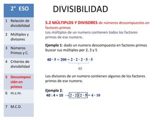 DIVISIBILIDAD2° ESO
1 Relación de
divisibilidad
2 Múltiplos y
divisores
3 Números
Primos y C.
4 Criterios de
divisibilidad
5 Descomposi
ción en
primos
6 m.c.m.
7 M.C.D.
5.2 MÚLTIPLOS Y DIVISORES de números descompuestos en
factores primos
Ejemplo 1: dado un numero descompuesto en factores primos
buscar sus múltiplos por 2, 3 y 5
40 ∙ 5 = 200 = 2 ∙ 2 ∙ 2 ∙ 5 ∙ 5
Los múltiplos de un numero contienen todos los factores
primos de ese numero.
40
Los divisores de un numero contienen algunos de los factores
primos de ese numero.
Ejemplo 2:
40 : 4 = 10 → 2 ∙ 2 ∙ 2 ∙ 5 = 4 ∙ 10
 
