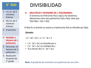 DIVISIBILIDAD3° ESO
1 m.c.m. de 2
números
Enteros
2 M.C.D. de 2
números
Enteros
3 Fracciones
4 Multiplo y
divisore de 1
polinomio
5 Descomp. en
factores de 1
polinomio
6 Resolución
Ecuación de
1° grado
4. MULTIPLO Y DIVISORE DE 1 POLINOMIO:
Si tenemos los Polinomio P(x) y Q(x) y los dividimos,
obtenemos otros dos polinomios C(x) y R(x), tales que
P(x)=Q(x) ∙ C(x) + R(x).
Si R(x)=0, la división es exacta y el polinomio P(x) es divisible por Q(x).
Ejemplo:
( x3
- 3x2
+ 2x ) : x = x2
- 3x + 2
• ( x3
- 3x2
+ 2x ) es divisible por x
• ( x3
- 3x2
+ 2x ) es múltiplo de x
• X es divisor de ( x3
- 3x2
+ 2x )
Nota: El grado de los monomio son potencias de una cifra.
 