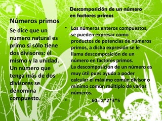 Números primos
• Los números enteros compuestos,
se pueden expresar como
productos de potencias de números
primos, a dicha expresión se le
llama descomposición de un
número en factores primos.
La descomposición de un número es
muy útil pues ayuda a poder
calcular el máximo común divisor o
mínimo común múltiplo de varios
números.
• 60= 2*2*3*5
Se dice que un
numero natural es
primo si sólo tiene
dos divisores: él
mismo y la unidad.
Un número que
tenga más de dos
divisores se
denomina
compuesto.
Descomposición de un número
en factores primos
 