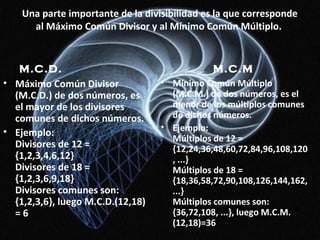 Una parte importante de la divisibilidad es la que corresponde
al Máximo Común Divisor y al Mínimo Común Múltiplo.
M.C.D.
• Máximo Común Divisor
(M.C.D.) de dos números, es
el mayor de los divisores
comunes de dichos números.
• Ejemplo:
Divisores de 12 =
{1,2,3,4,6,12}
Divisores de 18 =
{1,2,3,6,9,18}
Divisores comunes son:
{1,2,3,6}, luego M.C.D.(12,18)
= 6
M.C.M
• Mínimo Común Múltiplo
(M.C.M.) de dos números, es el
menor de los múltiplos comunes
de dichos números.
• Ejemplo:
Múltiplos de 12 =
{12,24,36,48,60,72,84,96,108,120
, ...}
Múltiplos de 18 =
{18,36,58,72,90,108,126,144,162,
...}
Múltiplos comunes son:
{36,72,108, ...}, luego M.C.M.
(12,18)=36
 